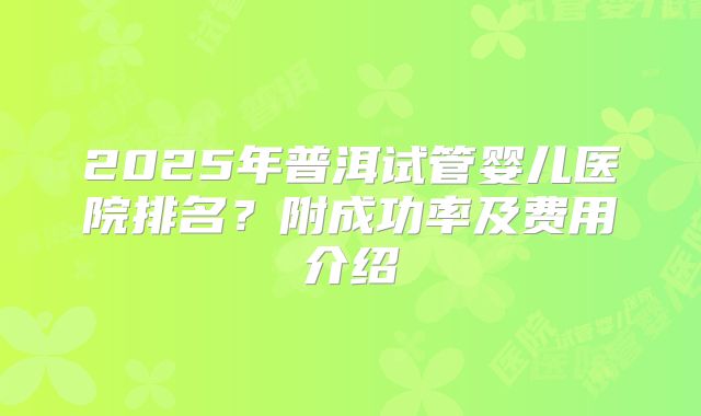 2025年普洱试管婴儿医院排名?附成功率及费用介绍
