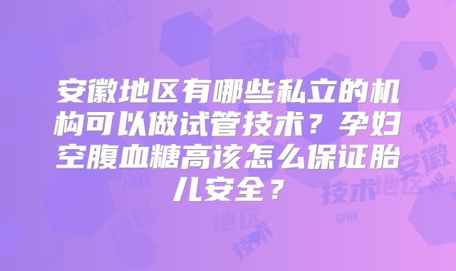 安徽地区有哪些私立的机构可以做试管技术？孕妇空腹血糖高该怎么保证胎儿安全？