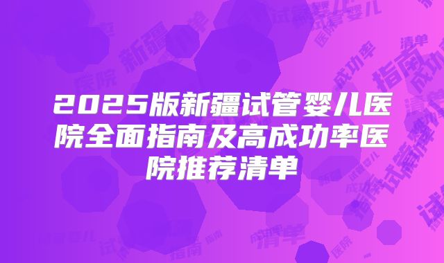 2025版新疆试管婴儿医院全面指南及高成功率医院推荐清单