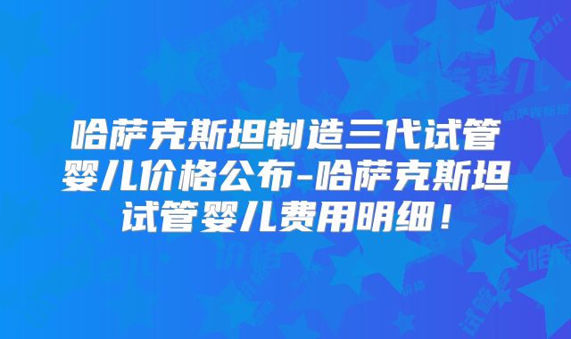 哈萨克斯坦制造三代试管婴儿价格公布-哈萨克斯坦试管婴儿费用明细！