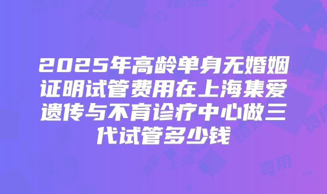 2025年高龄单身无婚姻证明试管费用在上海集爱遗传与不育诊疗中心做三代试管多少钱