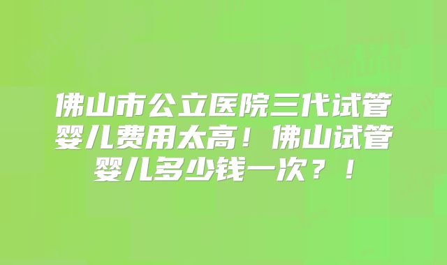 佛山市公立医院三代试管婴儿费用太高！佛山试管婴儿多少钱一次？！