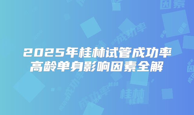 2025年桂林试管成功率高龄单身影响因素全解