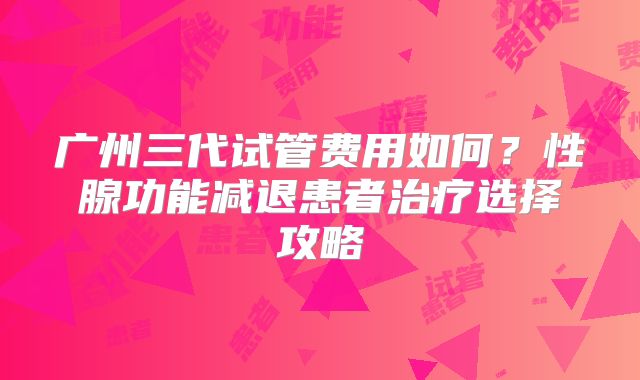 广州三代试管费用如何？性腺功能减退患者治疗选择攻略