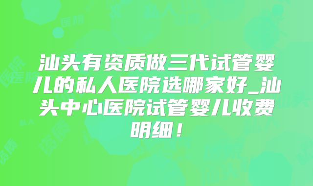 汕头有资质做三代试管婴儿的私人医院选哪家好_汕头中心医院试管婴儿收费明细！