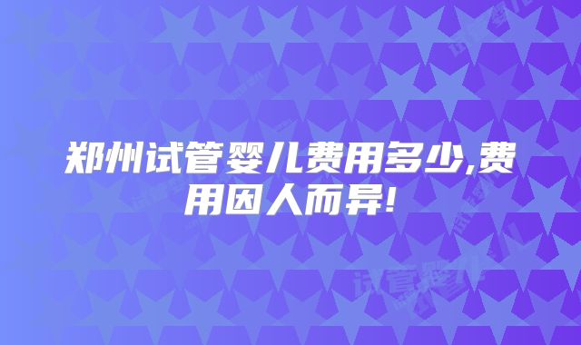 郑州试管婴儿费用多少,费用因人而异!
