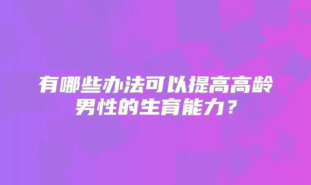 有哪些办法可以提高高龄男性的生育能力？