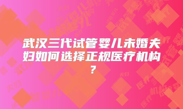 武汉三代试管婴儿未婚夫妇如何选择正规医疗机构？