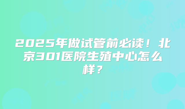 2025年做试管前必读！北京301医院生殖中心怎么样？