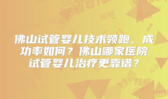 佛山试管婴儿技术领跑，成功率如何？佛山哪家医院试管婴儿治疗更靠谱？