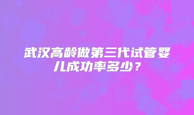 武汉高龄做第三代试管婴儿成功率多少？