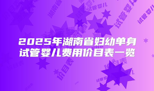 2025年湖南省妇幼单身试管婴儿费用价目表一览