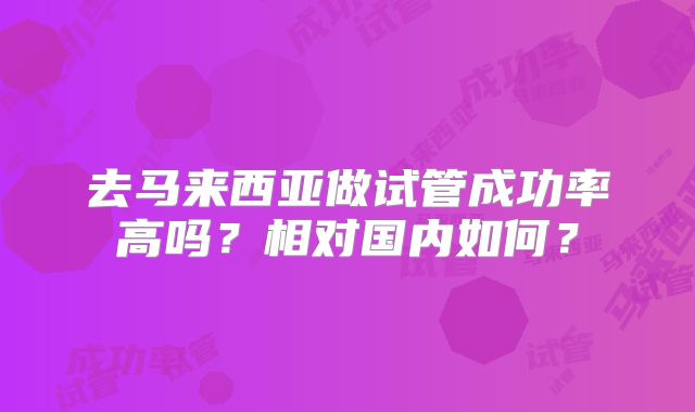 去马来西亚做试管成功率高吗？相对国内如何？