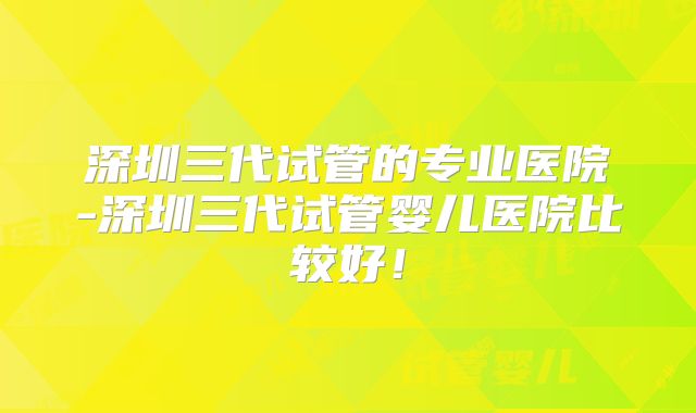 深圳三代试管的专业医院-深圳三代试管婴儿医院比较好！