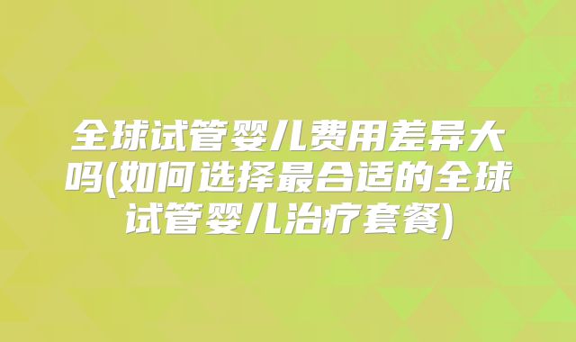 全球试管婴儿费用差异大吗(如何选择最合适的全球试管婴儿治疗套餐)