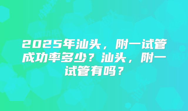 2025年汕头，附一试管成功率多少？汕头，附一试管有吗？