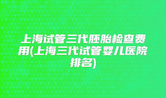 上海试管三代胚胎检查费用(上海三代试管婴儿医院排名)