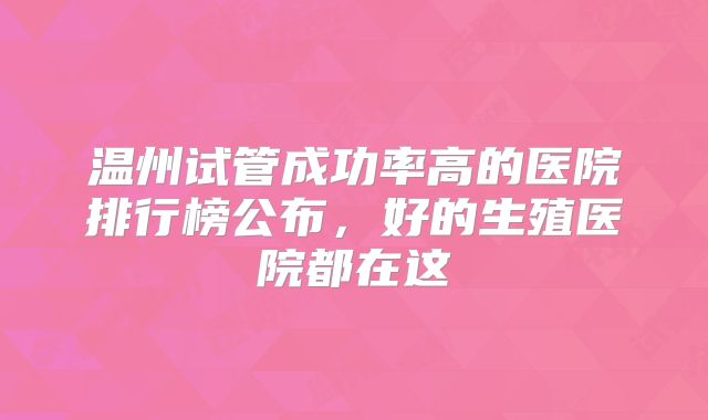 温州试管成功率高的医院排行榜公布,好的生殖医院都在这