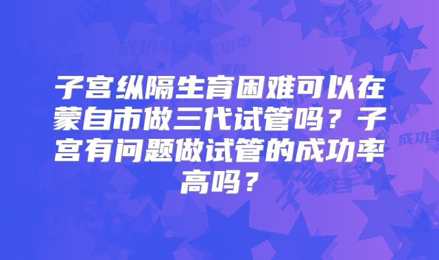 子宫纵隔生育困难可以在蒙自市做三代试管吗？子宫有问题做试管的成功率高吗？