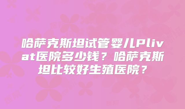 哈萨克斯坦试管婴儿Plivat医院多少钱？哈萨克斯坦比较好生殖医院？