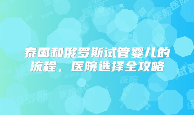 泰国和俄罗斯试管婴儿的流程,医院选择全攻略