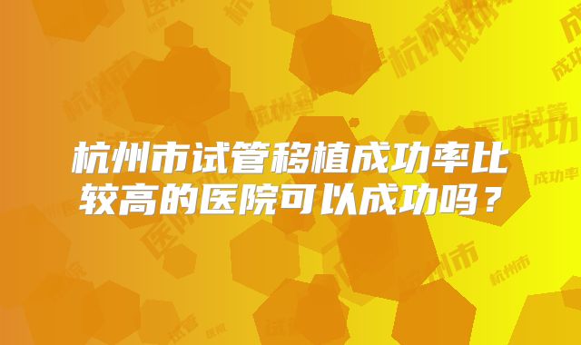 杭州市试管移植成功率比较高的医院可以成功吗？