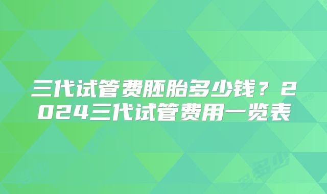 三代试管费胚胎多少钱？2024三代试管费用一览表