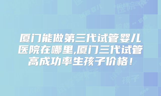 厦门能做第三代试管婴儿医院在哪里,厦门三代试管高成功率生孩子价格！