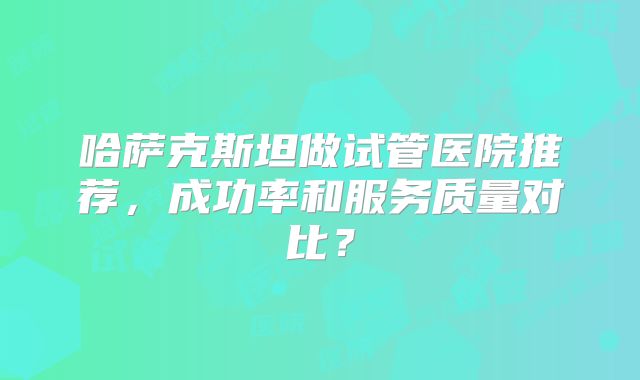 哈萨克斯坦做试管医院推荐，成功率和服务质量对比？