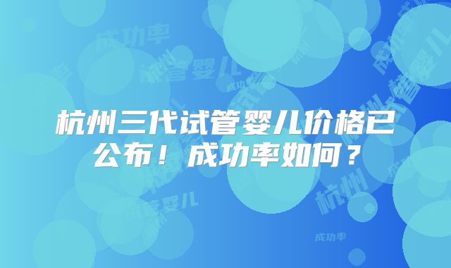 杭州三代试管婴儿价格已公布！成功率如何？