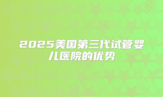 2025美国第三代试管婴儿医院的优势