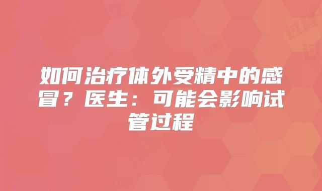如何治疗体外受精中的感冒？医生：可能会影响试管过程
