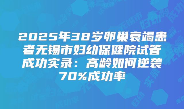 2025年38岁卵巢衰竭患者无锡市妇幼保健院试管成功实录：高龄如何逆袭70%成功率