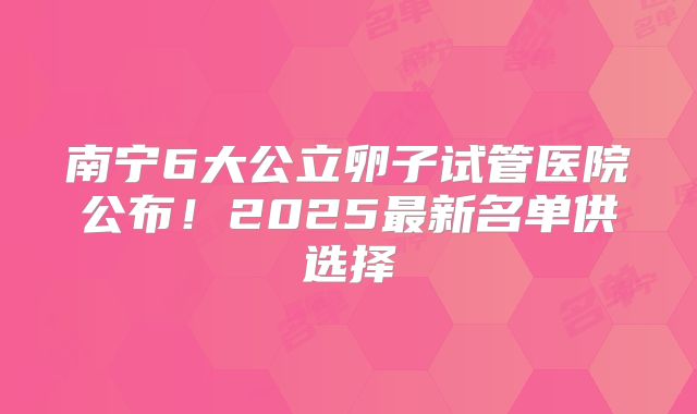 南宁6大公立卵子试管医院公布！2025最新名单供选择