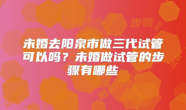 未婚去阳泉市做三代试管可以吗？未婚做试管的步骤有哪些