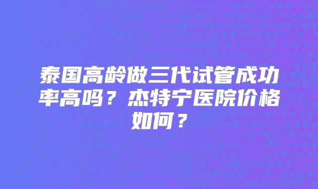 泰国高龄做三代试管成功率高吗？杰特宁医院价格如何？