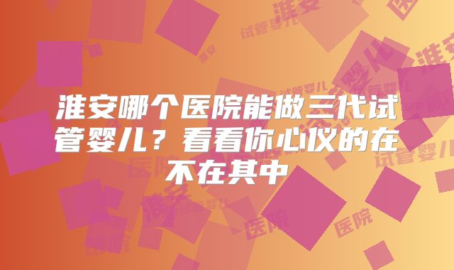 淮安哪个医院能做三代试管婴儿？看看你心仪的在不在其中