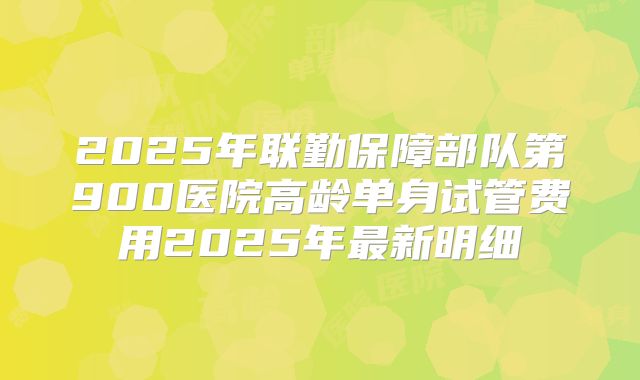2025年联勤保障部队第900医院高龄单身试管费用2025年最新明细