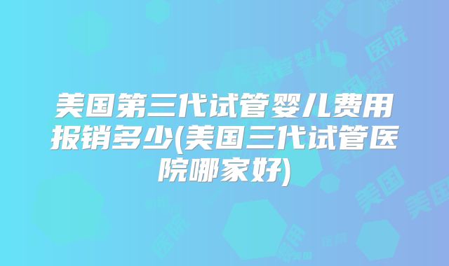 美国第三代试管婴儿费用报销多少(美国三代试管医院哪家好)