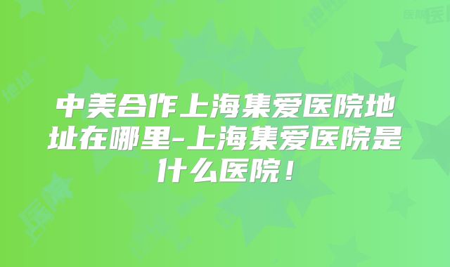 中美合作上海集爱医院地址在哪里-上海集爱医院是什么医院!