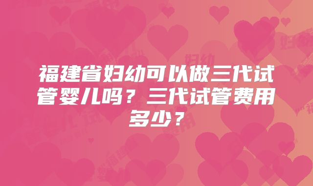 福建省妇幼可以做三代试管婴儿吗？三代试管费用多少？