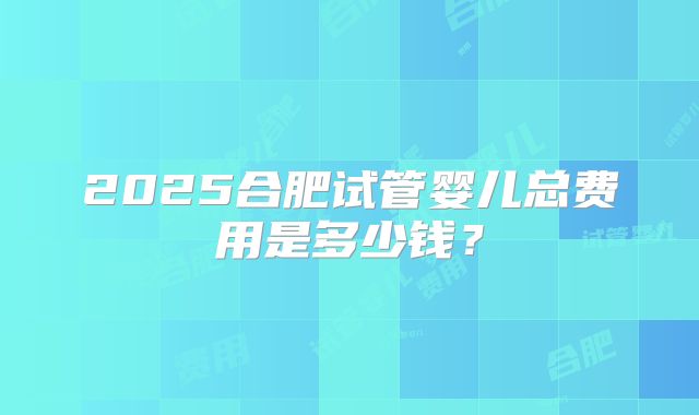 2025合肥试管婴儿总费用是多少钱？