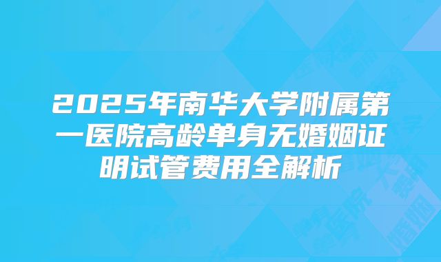 2025年南华大学附属第一医院高龄单身无婚姻证明试管费用全解析