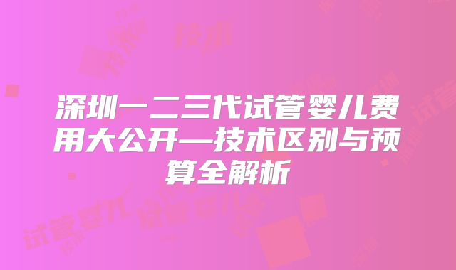 深圳一二三代试管婴儿费用大公开—技术区别与预算全解析