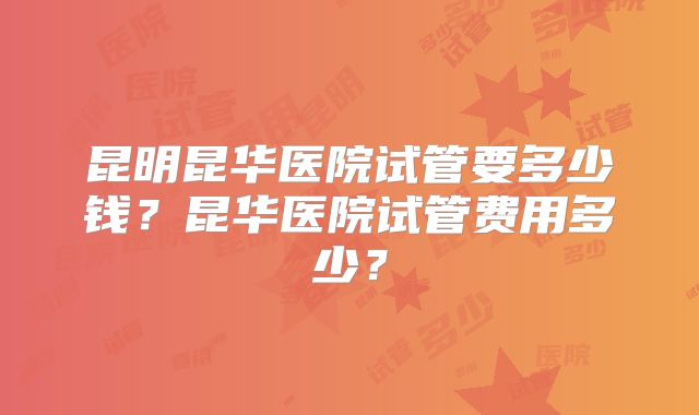 昆明昆华医院试管要多少钱？昆华医院试管费用多少？