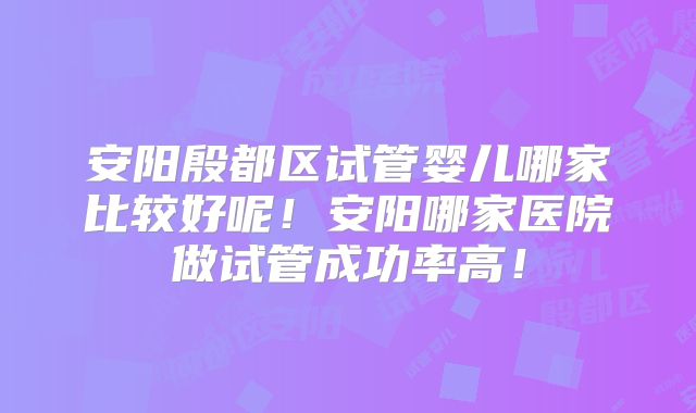 安阳殷都区试管婴儿哪家比较好呢！安阳哪家医院做试管成功率高！
