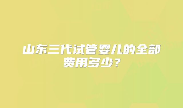 山东三代试管婴儿的全部费用多少？