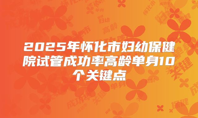 2025年怀化市妇幼保健院试管成功率高龄单身10个关键点