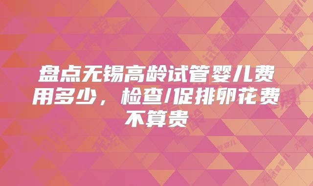 盘点无锡高龄试管婴儿费用多少,检查/促排卵花费不算贵