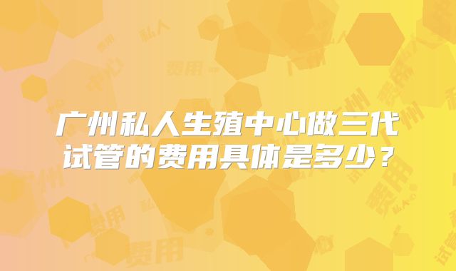 广州私人生殖中心做三代试管的费用具体是多少？